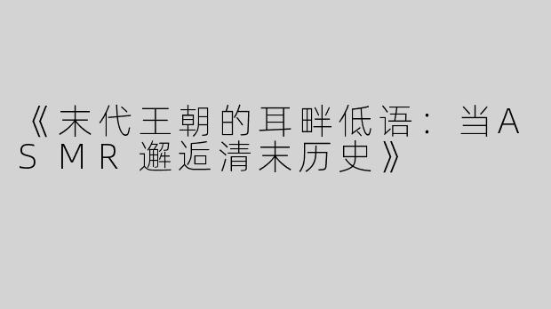 《末代王朝的耳畔低语：当ASMR邂逅清末历史》