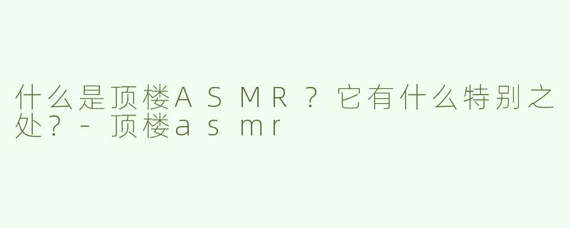 什么是顶楼ASMR？它有什么特别之处？-顶楼asmr