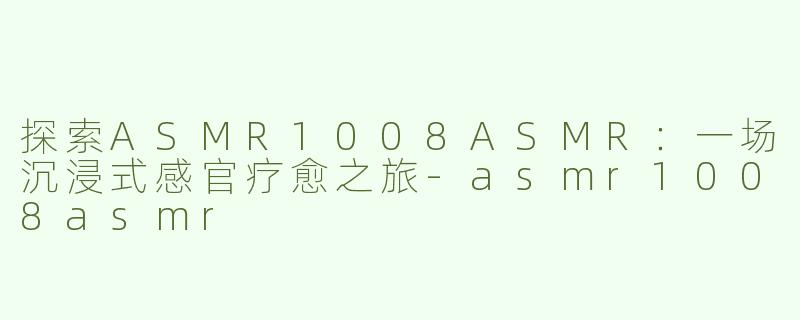 探索ASMR1008ASMR：一场沉浸式感官疗愈之旅-asmr1008asmr