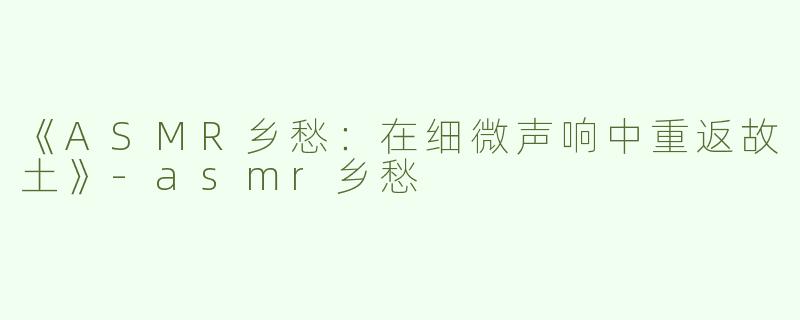 《ASMR乡愁：在细微声响中重返故土》-asmr乡愁