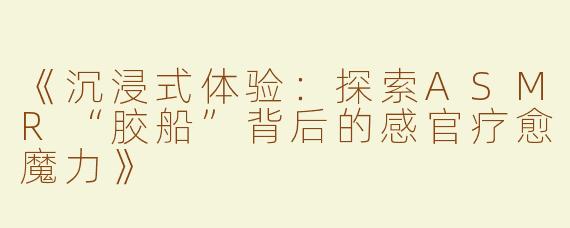 《沉浸式体验：探索ASMR“胶船”背后的感官疗愈魔力》
