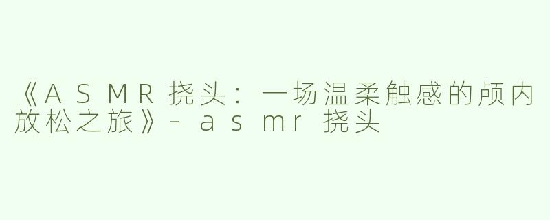 《ASMR挠头：一场温柔触感的颅内放松之旅》