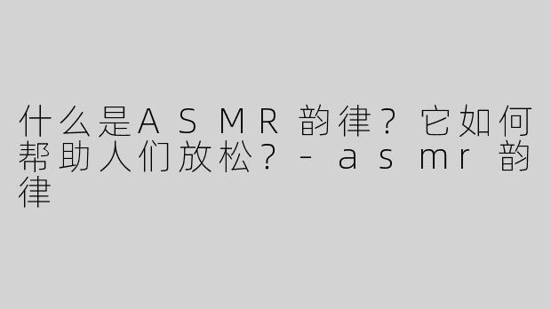什么是ASMR韵律？它如何帮助人们放松？-asmr韵律