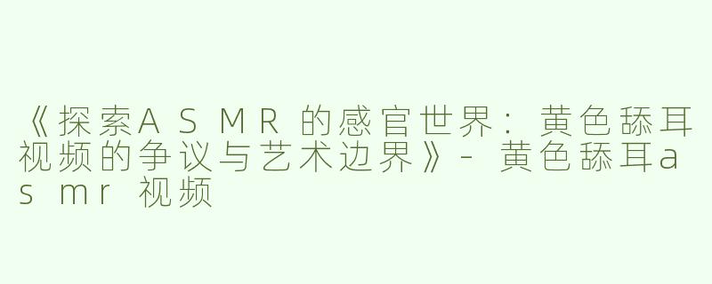 《探索ASMR的感官世界：黄色舔耳视频的争议与艺术边界》-黄色舔耳asmr视频