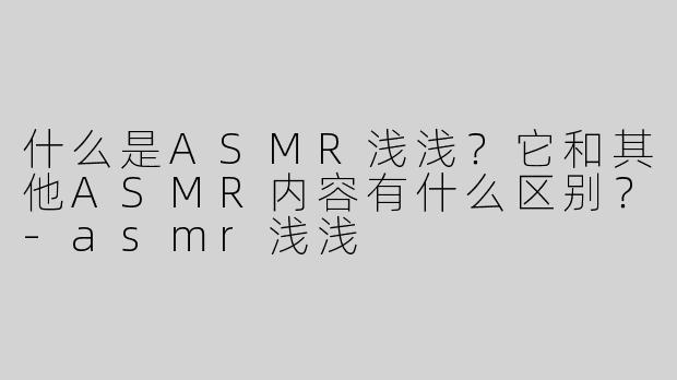 什么是ASMR浅浅？它和其他ASMR内容有什么区别？-asmr浅浅
