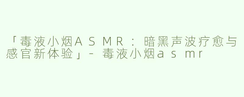 「毒液小烟ASMR：暗黑声波疗愈与感官新体验」-毒液小烟asmr