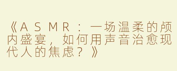 《ASMR：一场温柔的颅内盛宴，如何用声音治愈现代人的焦虑？》