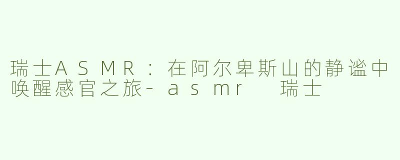 瑞士ASMR：在阿尔卑斯山的静谧中唤醒感官之旅-asmr 瑞士