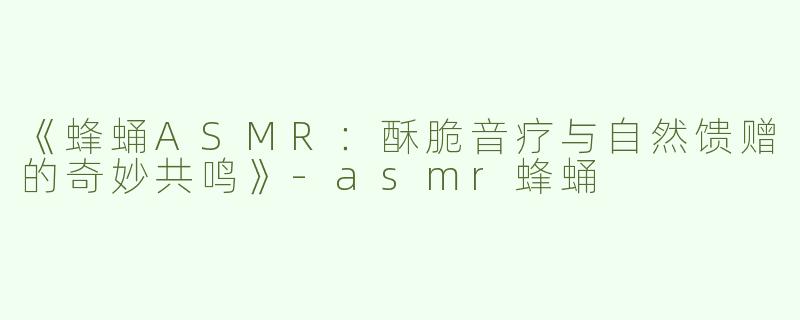 《蜂蛹ASMR：酥脆音疗与自然馈赠的奇妙共鸣》-asmr蜂蛹