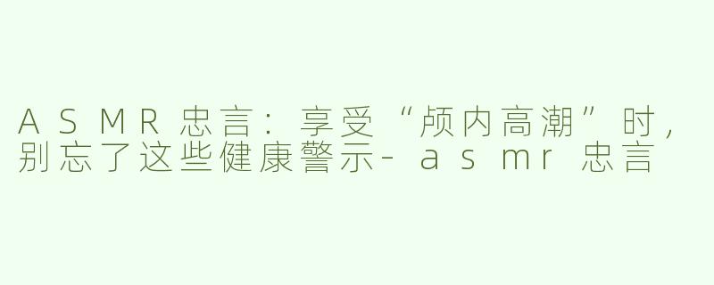 ASMR忠言：享受“颅内高潮”时，别忘了这些健康警示-asmr忠言