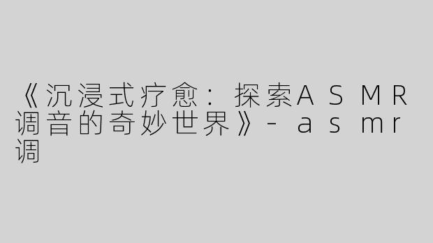 《沉浸式疗愈：探索ASMR调音的奇妙世界》-asmr调