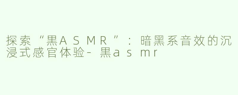 探索“黒ASMR”：暗黑系音效的沉浸式感官体验-黒asmr
