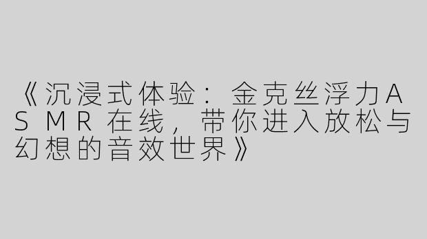 《沉浸式体验：金克丝浮力ASMR在线，带你进入放松与幻想的音效世界》