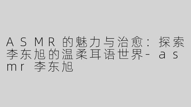 ASMR的魅力与治愈：探索李东旭的温柔耳语世界-asmr李东旭