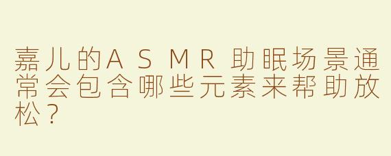 嘉儿的ASMR助眠场景通常会包含哪些元素来帮助放松？