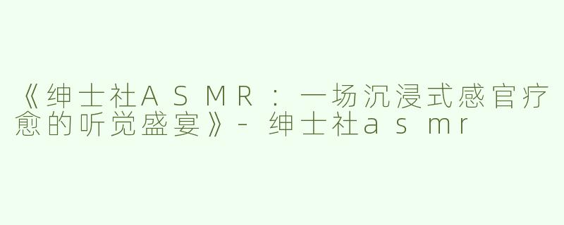 《绅士社ASMR：一场沉浸式感官疗愈的听觉盛宴》-绅士社asmr