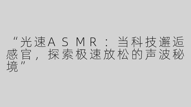 “光速ASMR：当科技邂逅感官，探索极速放松的声波秘境”