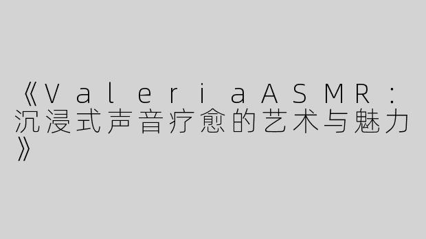 《ValeriaASMR：沉浸式声音疗愈的艺术与魅力》