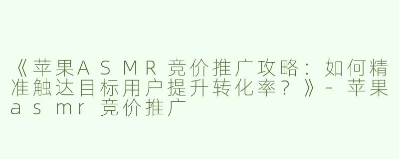 《苹果ASMR竞价推广攻略：如何精准触达目标用户提升转化率？》-苹果asmr竞价推广