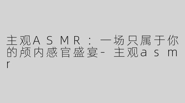 主观ASMR：一场只属于你的颅内感官盛宴-主观asmr