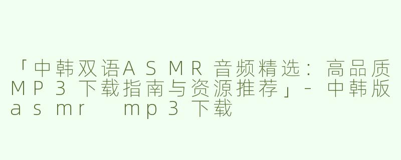 「中韩双语ASMR音频精选：高品质MP3下载指南与资源推荐」-中韩版asmr mp3下载