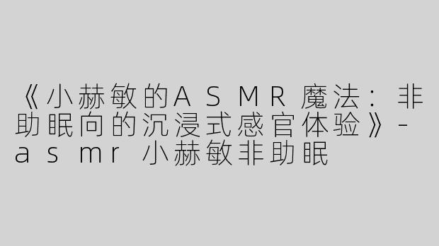 《小赫敏的ASMR魔法：非助眠向的沉浸式感官体验》-asmr小赫敏非助眠