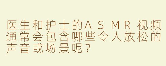 医生和护士的ASMR视频通常会包含哪些令人放松的声音或场景呢？