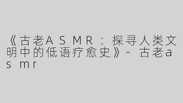 《古老ASMR：探寻人类文明中的低语疗愈史》-古老asmr