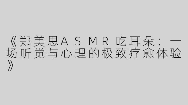 《郑美思ASMR吃耳朵：一场听觉与心理的极致疗愈体验》