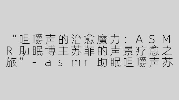 “咀嚼声的治愈魔力：ASMR助眠博主苏菲的声景疗愈之旅”-asmr助眠咀嚼声苏菲