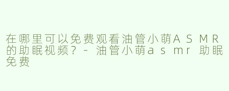 在哪里可以免费观看油管小萌ASMR的助眠视频？-油管小萌asmr助眠免费