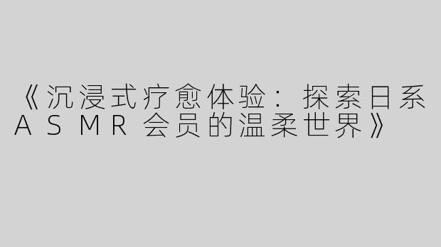 《沉浸式疗愈体验：探索日系ASMR会员的温柔世界》