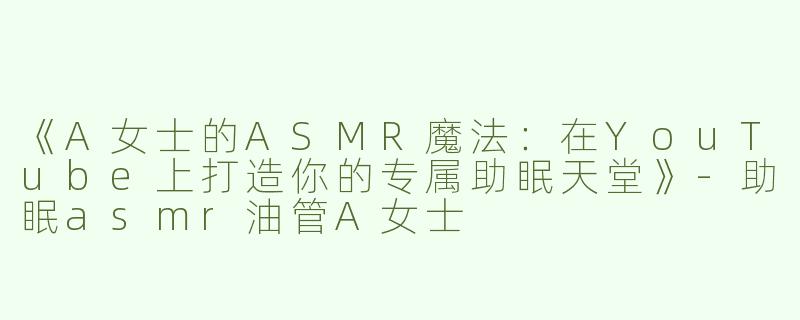 《A女士的ASMR魔法：在YouTube上打造你的专属助眠天堂》-助眠asmr油管A女士