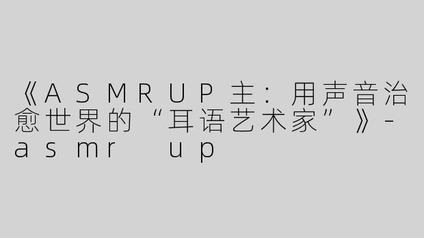 《ASMRUP主：用声音治愈世界的“耳语艺术家”》-asmr up