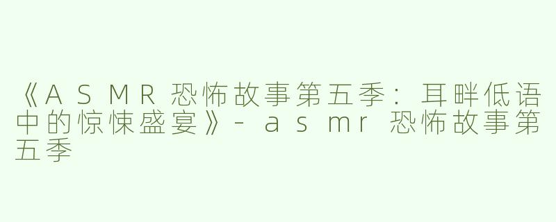《ASMR恐怖故事第五季：耳畔低语中的惊悚盛宴》-asmr恐怖故事第五季