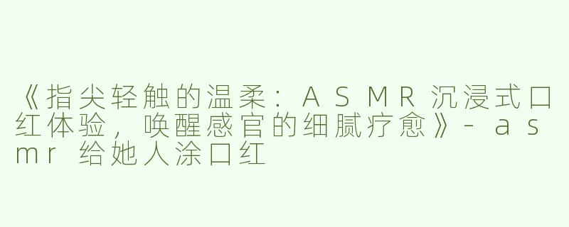 《指尖轻触的温柔：ASMR沉浸式口红体验，唤醒感官的细腻疗愈》-asmr给她人涂口红