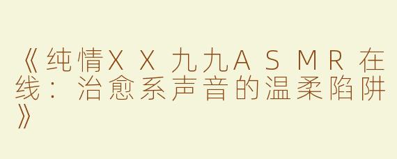 《纯情XX九九ASMR在线：治愈系声音的温柔陷阱》