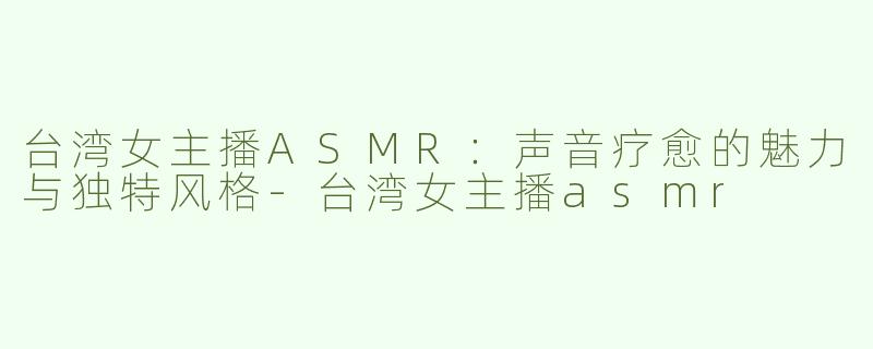 台湾女主播ASMR：声音疗愈的魅力与独特风格-台湾女主播asmr