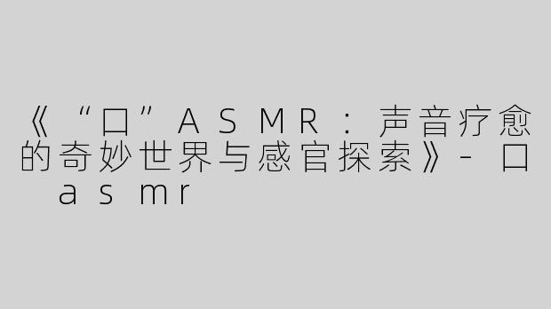 《“口”ASMR：声音疗愈的奇妙世界与感官探索》-口 asmr
