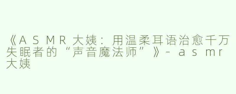 《ASMR大姨：用温柔耳语治愈千万失眠者的“声音魔法师”》-asmr大姨