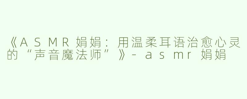 《ASMR娟娟：用温柔耳语治愈心灵的“声音魔法师”》-asmr娟娟
