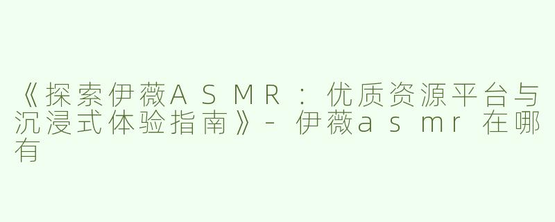 《探索伊薇ASMR：优质资源平台与沉浸式体验指南》-伊薇asmr在哪有