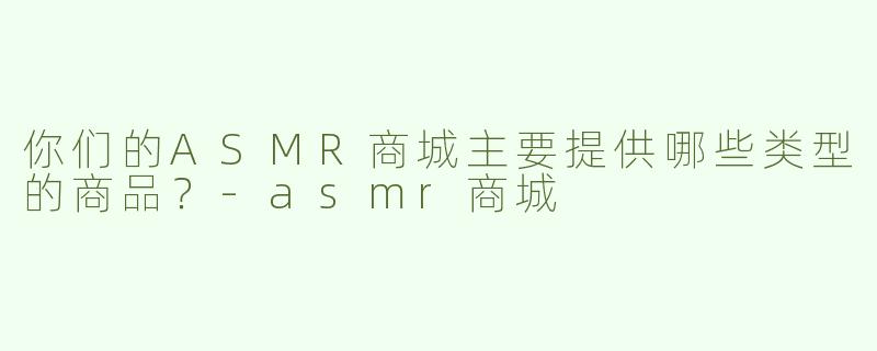 你们的ASMR商城主要提供哪些类型的商品？-asmr商城