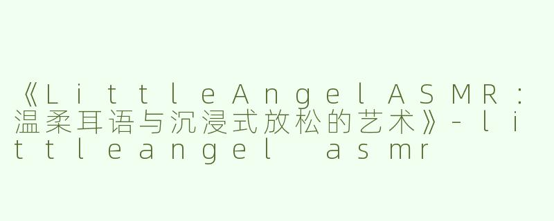 《LittleAngelASMR：温柔耳语与沉浸式放松的艺术》-littleangel asmr