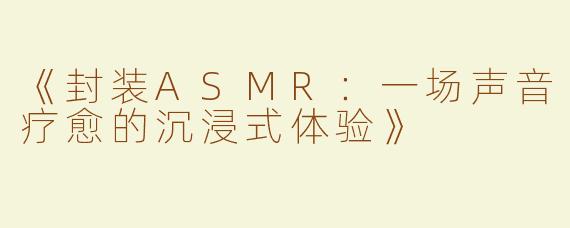 《封装ASMR：一场声音疗愈的沉浸式体验》