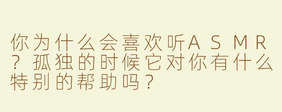 你为什么会喜欢听ASMR？孤独的时候它对你有什么特别的帮助吗？