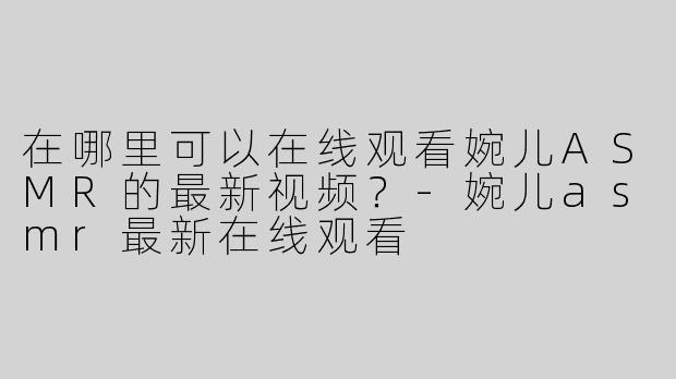 在哪里可以在线观看婉儿ASMR的最新视频？-婉儿asmr最新在线观看