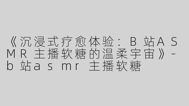 《沉浸式疗愈体验：B站ASMR主播软糖的温柔宇宙》-b站asmr主播软糖