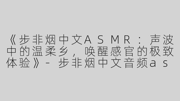 《步非烟中文ASMR：声波中的温柔乡，唤醒感官的极致体验》-步非烟中文音频asmr