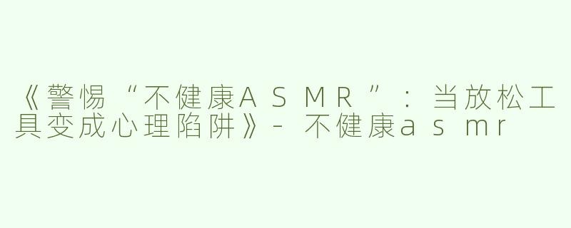《警惕“不健康ASMR”：当放松工具变成心理陷阱》-不健康asmr